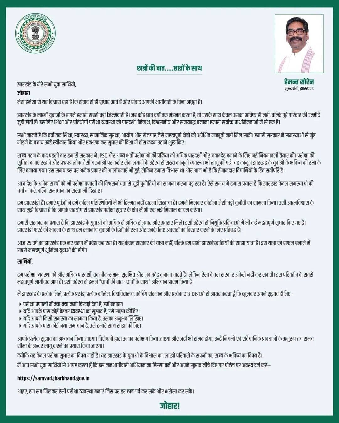 साथियों,
हम परीक्षा व्यवस्था को और अधिक पारदर्शी, तकनीक-सक्षम, सुरक्षित और जवाबदेह बनाना चाहते हैं। लेकिन ऐसा केवल सरकार अकेले नहीं कर सकती। इस परिवर्तन के सबसे महत्वपूर्ण भागीदार आप हैं। इसी उद्देश्य से हमने "छात्रों की बात - छात्रों के साथ" अभियान प्रारंभ किया है।
मैं झारखंड के प्रत्येक जिले, प्रत्येक प्रखंड, प्रत्येक कॉलेज, विश्वविद्यालय, कोचिंग संस्थान और प्रत्येक छात्र-छात्राओं से आग्रह करता हूँ कि खुलकर अपने सुझाव दीजिए -
📌परीक्षा प्रणाली में क्या-क्या कमी दिखाई देती है, हमें बताइए।
📌यदि आपके पास कोई बेहतर व्यवस्था का सुझाव है, उसे साझा कीजिए।
📌यदि आपने किसी समस्या का सामना किया है, उसका अनुभव लिखिए।
📌यदि आपके पास कोई नया समाधान है, उसे हमारे साथ साझा कीजिए।
आपके प्रत्येक सुझाव का अध्ययन किया जाएगा। विशेषज्ञों द्वारा उनका परीक्षण किया जाएगा और जहाँ भी संभव होगा, उन्हें नियमों एवं संवैधानिक प्रावधानों के अनुरूप तय समय सीमा के अन्दर लागू करने का प्रयास किया जाएगा।
क्योंकि यह केवल परीक्षा सुधार का विषय नहीं है। यह झारखंड के युवाओं के विश्वास का, लाखों परिवारों के सपनों का, राज्य के भविष्य का विषय है।
मैं आप सभी युवा साथियों से आग्रह करता हूँ कि इस जनभागीदारी अभियान का हिस्सा बनें और अपने सुझाव नीचे दिए गए पोर्टल पर अवश्य दर्ज करें—
samvad.jharkhand.gov.in
आइए, हम सब मिलकर ऐसी परीक्षा व्यवस्था बनाएं जिस पर हर छात्र गर्व कर सके और भरोसा कर सके।
जोहार!