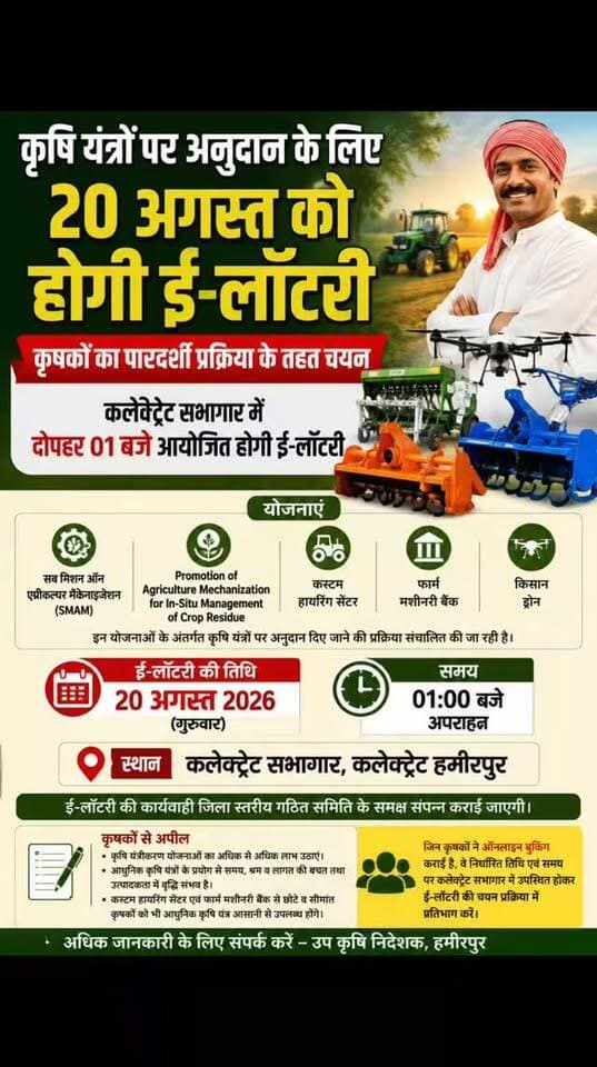 कृषि यंत्रों पर अनुदान के लिए 20 अगस्त को होगी ई-लॉटरी
कृषकों का पारदर्शी प्रक्रिया के तहत चयन, कलेक्ट्रेट सभागार में दोपहर 01 बजे आयोजित होगी ई-लॉटरी
हमीरपुर। वित्तीय वर्ष 2026-27 में कृषि यंत्रीकरण को बढ़ावा देने के उद्देश्य से संचालित विभिन्न योजनाओं के अंतर्गत कृषि यंत्रों पर अनुदान प्राप्त करने के लिए ऑनलाइन बुकिंग कराने वाले कृषकों के चयन हेतु 20 अगस्त 2026 को ई-लॉटरी आयोजित की जाएगी।
संयुक्त कृषि निदेशक (अभियंत्रण), कृषि भवन लखनऊ द्वारा जारी निर्देशों के क्रम में सब मिशन ऑन एग्रीकल्चर मैकेनाइजेशन (एसएमएएम), प्रमोशन ऑफ एग्रीकल्चर मैकेनाइजेशन फॉर इन-सीटू मैनेजमेंट ऑफ क्रॉप रेजिड्यू, कस्टम हायरिंग सेंटर, फार्म मशीनरी बैंक एवं किसान ड्रोन सहित विभिन्न कृषि यंत्रीकरण योजनाओं के अंतर्गत कृषि यंत्रों पर अनुदान दिए जाने की प्रक्रिया संचालित की जा रही है।
इन योजनाओं के अंतर्गत विभागीय पोर्टल पर निर्धारित अवधि में ऑनलाइन बुकिंग कराने वा�