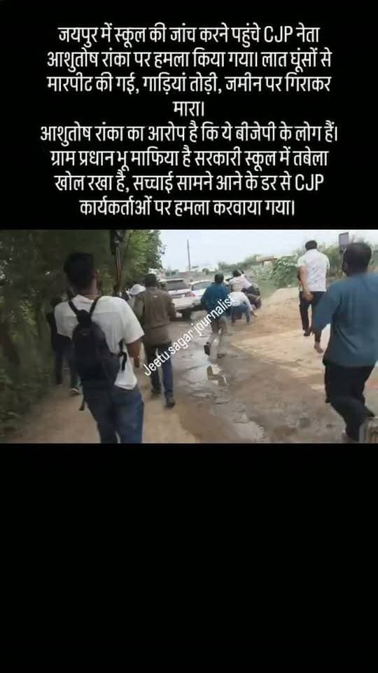 जयपुर में स्कूल की जांच करने पहुंचे CJP नेता आशुतोष रांका पर हमला किया गया। लात घूंसों से मारपीट की गई, गाड़ियां तोड़ी, जमीन पर गिराकर मारा।
आशुतोष रांका का आरोप है कि ये बीजेपी के लोग हैं। ग्राम प्रधान भू माफिया है सरकारी स्कूल में तबेला खोल रखा है, सच्चाई सामने आने के डर से CJP कार्यकर्ताओं पर हमला करवाया गया।