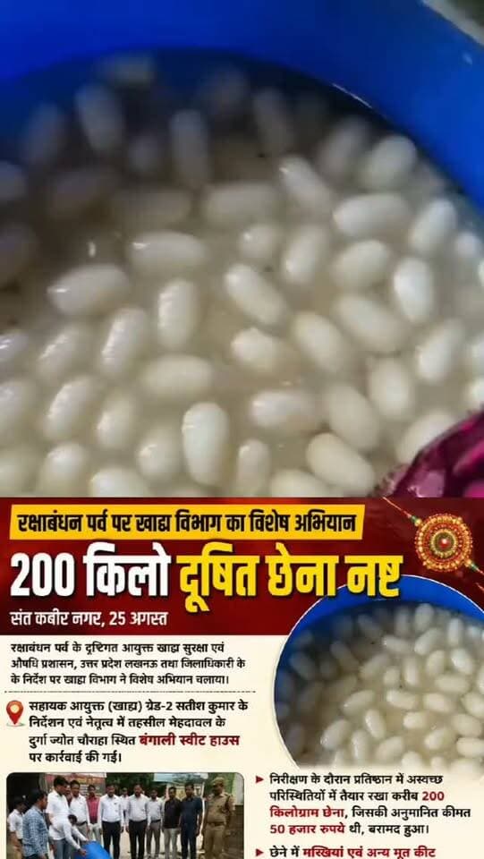 रक्षाबंधन पर्व पर खाद्य विभाग का विशेष अभियान, 200 किलो दूषित छेना नष्ट
संत कबीर नगर, 25 अगस्त। रक्षाबंधन पर्व के दृष्टिगत आयुक्त खाद्य सुरक्षा एवं औषधि प्रशासन, उत्तर प्रदेश लखनऊ तथा जिलाधिकारी के निर्देश पर खाद्य विभाग ने विशेष अभियान चलाया। सहायक आयुक्त (खाद्य) ग्रेड-2 सतीश कुमार के निर्देशन एवं नेतृत्व में तहसील मेहदावल के दुर्गा ज्योत चौराहा स्थित बंगाली स्वीट हाउस पर कार्रवाई की गई।