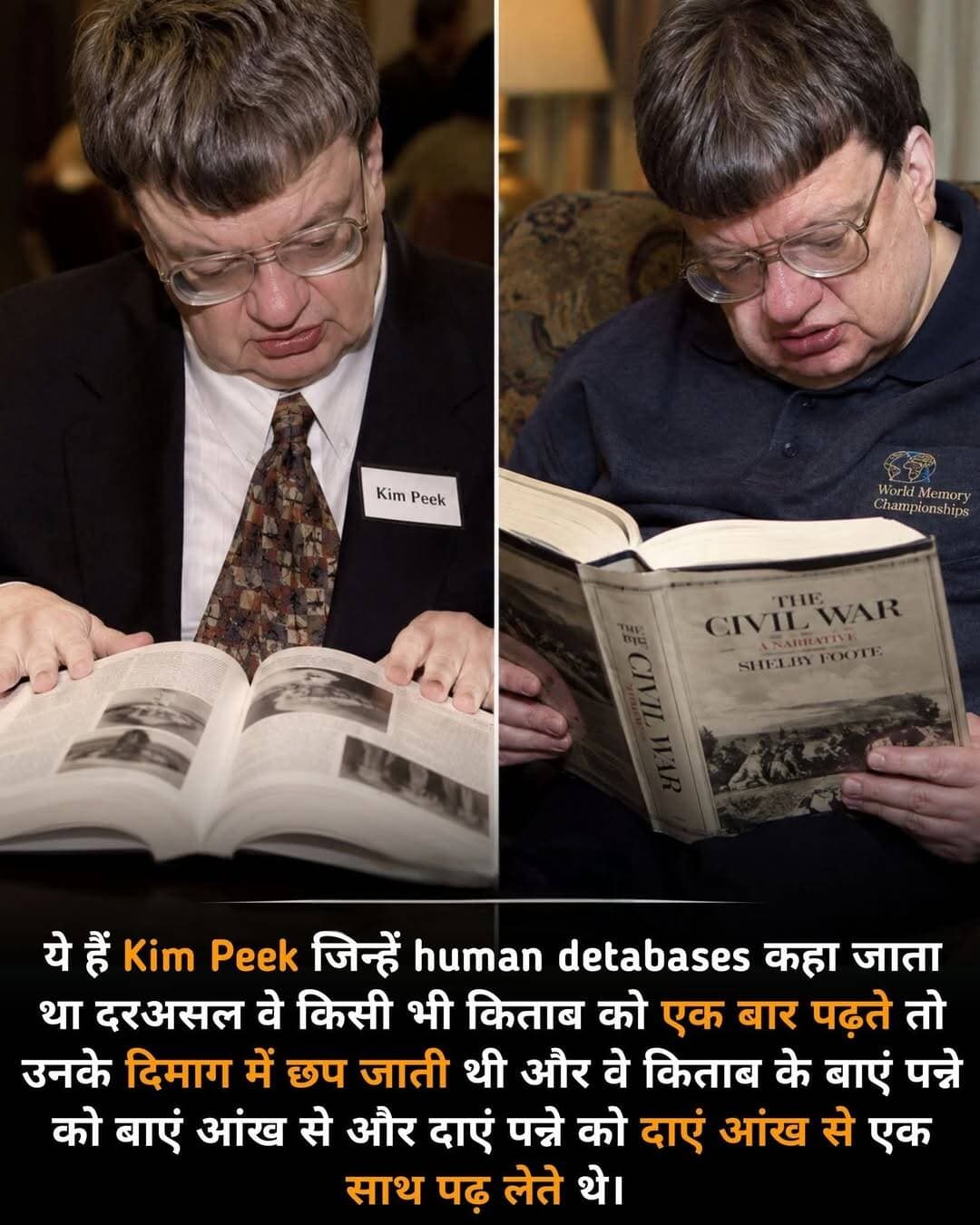 क्या इंसान एक पूरी लाइब्रेरी को अपने दिमाग में याद रख सकता है ?
शायद आपको यह बात किसी फिल्म की कहानी लगे, लेकिन अमेरिका में एक ऐसा इंसान था जिसकी याददाश्त ने वैज्ञानिकों तक को हैरान कर दिया था। उसका नाम था Kim Peek और लोग उन्हें अक्सर “Human Database” यानी इंसानी डेटाबेस कहते थे।
Kim Peek की सबसे खास बात उनकी असाधारण याददाश्त थी। बताया जाता है कि वे किताबों को बेहद तेजी से पढ़ते थे और पढ़ी हुई जानकारी को लंबे समय तक याद रख सकते थे। इतिहास, भूगोल, तारीखें, किताबें और हजारों तरह के तथ्य उनके दिमाग में जैसे किसी विशाल संग्रह की तरह मौजूद रहते थे।
उनके बारे में यह भी प्रसिद्ध है कि वे खुली हुई किताब के दोनों पन्नों की जानकारी एक साथ पढ़ सकते थे। कई जगह यह दावा मिलता है कि वे बाएं पन्ने को बाईं आँख और दाएं पन्ने को दाईं आँख से पढ़ते थे, लेकिन इसे वैज्ञानिक रूप से इतना सरल और निश्चित तथ्य मानना सही नहीं है। फिर भी उनकी पढ़ने और जानकारी याद रखने की क्षमता सामान्य इंसान से बेहद अलग थी।
लेकिन कहानी यहीं खत्म नहीं होती...
Kim Peek का दिमाग सामान्य तरीके से विकसित नहीं हुआ था। उनके मस्तिष्क की संरचना में कई असामान्यताएँ थीं और corpus callosum, जो मस्तिष्क के दोनों हिस्सों के बीच संपर्क बनाने वाली प्रमुख संरचना है, सामान्य नहीं था। वैज्ञानिकों ने उनकी असाधारण क्षमताओं को समझने के लिए उनके मस्तिष्क का अध्ययन भी किया।
सबसे दिलचस्प बात यह थी कि उनकी कुछ क्षमताएँ असाधारण थीं, लेकिन इसका मतलब यह नहीं था कि वे हर काम में असाधारण थे। रोज़मर्रा की जिंदगी के कई कामों में उन्हें दूसरों की सहायता की जरूरत पड़ती थी। यानी उनका दिमाग कुछ खास क्षेत्रों में अविश्वसनीय रूप से सक्षम था, जबकि दूसरी क्षमताएँ काफी सीमित थीं।
एक ऐसा इंसान जो हजारों किताबों की जानकारी अपने दिमाग में संभाल सकता था, दुनिया के सामने एक बड़ा सवाल छोड़ गया—
आखिर हमारे दिमाग की असली क्षमता कितनी है, जिसे हम अभी तक पूरी तरह समझ ही नहीं पाए हैं ?