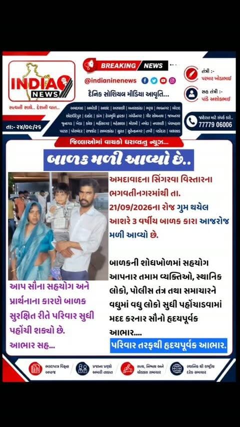 બાળક મળી આવ્યો છે..
અમદાવાદના સિંગરવા વિસ્તારના ભગવતીનગરમાંથી તા. 21/09/2026ના રોજ ગુમ થયેલ આશરે 3 વર્ષીય બાળક કારા આજરોજ મળી આવ્યો છે.
બાળકની શોધખોળમાં સહયોગ આપનાર તમામ વ્યક્તિઓ, સ્થાનિક લોકો, પોલીસ તંત્ર તથા સમાચારને વધુમાં વધુ લોકો સુધી પહોંચાડવામાં મદદ કરનાર સૌનો હૃદયપૂર્વક આભાર....
આપ સૌના સહયોગ અને પ્રાર્થનાના કારણે બાળક સુરક્ષિત રીતે પરિવાર સુધી પહોંચી શક્યો છે.
આભાર સહ...
પરિવાર તરફથી હૃદયપૂર્વક આભાર.
#singrava #singrawa #odhav #odhav🙏❤ #odhav_na_king_👑 @cmogujarat @iharshsanghavi @gujaratpolice_ @gujarat_police_motivation_ @gujarat_police_ops @gujarat__police___100 @khakhi_lover_gujarat_police @gujarat_police_fans @ahmedabadpolice @ahmedabad_police @dcp_zone8