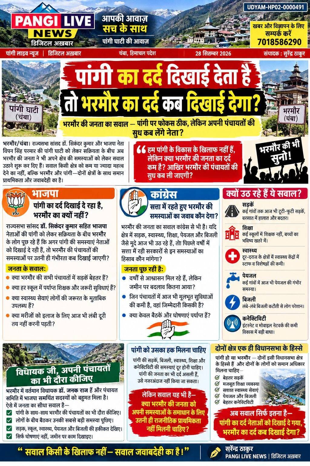 पांगी का दर्द दिखाई देता है तो भरमौर का दर्द कब दिखाई देगा?
भरमौर की जनता का सवाल—पांगी पर फोकस ठीक, लेकिन अपनी पंचायतों की सुध कब लेंगे नेता?
भरमौर/चंबा। पांगी घाटी की समस्याओं को लेकर राजनीतिक नेताओं की सक्रियता के बीच अब भरमौर की जनता ने भी अपने क्षेत्र की समस्याओं को लेकर सवाल उठाने शुरू कर दिए हैं। सवाल किसी क्षेत्र को कम या ज्यादा महत्व देने का नहीं, बल्कि भरमौर और पांगी—दोनों क्षेत्रों के साथ समान प्राथमिकता और जवाबदेही का है।
🟠 भाजपा — पांगी का दर्द दिखाई दे रहा है, भरमौर का क्यों नहीं?
राज्यसभा सांसद डॉ. सिकंदर कुमार सहित भाजपा नेताओं की पांगी को लेकर सक्रियता के बीच भरमौर के लोग पूछ रहे हैं कि अगर पांगी की समस्याएं नेताओं को दिखाई दे रही हैं, तो भरमौर की पंचायतों की समस्याओं पर उतनी ही गंभीरता कब दिखाई जाएगी?
भरमौर पंचायत समिति की बैठक में सड़क, पेयजल, स्वास्थ्य, शिक्षा, स्वच्छता और अन्य मूलभूत सुविधाओं से जुड़े मुद्दे उठाए जा चुके हैं।
जनता का सवाल:
👉 क्या भरमौर की सभी पंचायतों में सड़कें बेहतर हैं?
👉 क्या हर स्कूल में पर्याप्त शिक्षक और जरूरी सुविधाएं हैं?
👉 क्या स्वास्थ्य सेवाएं लोगों की जरूरत के मुताबिक उपलब्ध हैं?
👉 क्या मरीजों को इलाज के लिए आज भी लंबी दूरी तय नहीं करनी पड़ती?
🔵 कांग्रेस — सत्ता में रहते हुए भरमौर की समस्याओं का जवाब कौन देगा?
भरमौर की जनता का सवाल कांग्रेस से भी है। यदि क्षेत्र में सड़क, स्वास्थ्य, शिक्षा, पेयजल और बिजली जैसे मुद्दे आज भी उठ रहे हैं, तो पिछले वर्षों में सत्ता में रही सरकारों से इन समस्याओं का हिसाब कौन मांगेगा?
हालिया समीक्षा बैठकों में भी भरमौर क्षेत्र में विकास योजनाओं के साथ सड़क, स्वास्थ्य, शिक्षा, पेयजल और बिजली जैसे विषयों की समीक्षा की गई है।
जनता पूछ रही है:
👉 वर्षों से आश्वासन मिल रहे हैं, लेकिन जमीन पर बदलाव कितना आया?
👉 जिन पंचायतों में आज भी मूलभूत सुविधाओं की कमी है, वहां जिम्मेदारी किसकी है?
👉 क्या केवल बैठकें और घोषणाएं पर्याप्त हैं?
🟠 भाजपा — विधायक जी, अपनी पंचायतों की भी सुध लीजिए
भरमौर में वर्तमान विधायक डॉ. जनक राज हैं और पंचायत समिति में भाजपा समर्थित सदस्यों को बहुमत मिला है।
ऐसे में जनता का सवाल सीधा है—
“विधायक जी, पांगी के साथ-साथ भरमौर की पंचायतों का भी दौरा कीजिए। लोगों के बीच बैठकर पूछिए कि उनकी सबसे बड़ी समस्या क्या है।”
सड़क टूट रही है तो देखिए।
स्कूल में शिक्षक की कमी है तो देखिए।
स्वास्थ्य केंद्र में सुविधा कम है तो देखिए।
मरीज को अस्पताल पहुंचने में परेशानी है तो देखिए।
🔵 कांग्रेस और 🟠 भाजपा — सवाल दोनों से
यह मुद्दा केवल भाजपा या कांग्रेस के पक्ष-विपक्ष का नहीं है।
भरमौर की जनता का सवाल दोनों प्रमुख राजनीतिक दलों से है।
पांगी को विकास चाहिए—बिल्कुल चाहिए।
लेकिन भरमौर को भी विकास चाहिए।
पांगी की सड़क चाहिए—भरमौर की सड़क भी चाहिए।
पांगी में स्वास्थ्य सुविधा चाहिए—भरमौर में भी बेहतर स्वास्थ्य सुविधा चाहिए।
पांगी में स्कूलों की व्यवस्था मजबूत हो—भरमौर के स्कूल भी मजबूत हों।
👉सबसे बड़ा सवाल
क्या पांगी से ज्यादा विकसित हो गया है भरमौर?
अगर हां, तो जनता को बताया जाए कि किन क्षेत्रों में भरमौर आगे है।
और अगर भरमौर में अभी भी समस्याएं हैं, तो फिर सवाल यह है—
“पांगी का दर्द नेताओं को दिखाई दे रहा है, भरमौर का दर्द कब दिखाई देगा?”
भरमौर की जनता पांगी के विकास के खिलाफ नहीं है।
जनता सिर्फ इतना चाहती है कि भरमौर की समस्याओं को भी उतनी ही गंभीरता से सुना जाए।
क्योंकि दोनों क्षेत्र इसी विधानसभा क्षेत्र का हिस्सा हैं और दोनों के लोगों को सड़क, शिक्षा, स्वास्थ्य, बिजली, पेयजल और बेहतर कनेक्टिविटी जैसी मूलभूत सुविधाओं का समान अधिकार है।
✍️ सुरेंद्र ठाकुर
PANGI LIVE NEWS | डिजिटल अख़बार
“सवाल किसी के खिलाफ नहीं—सवाल जवाबदेही का है।”