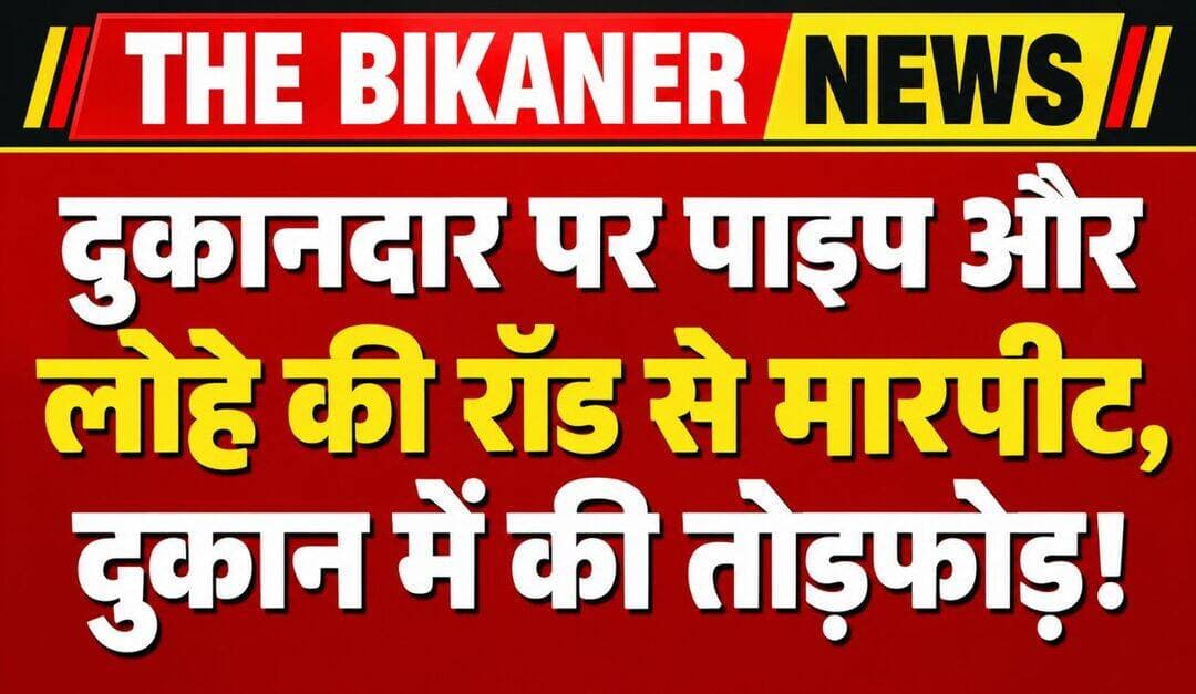 बीकानेर में दुकानदार पर पाइप और लोहे की रॉड से हमला, दुकान में की तोड़फोड़,पुलिस जुटी जांच में,खबर कमेट में
